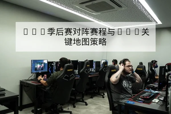 LPL季后赛对阵赛程与BO5关键地图策略(leyu)