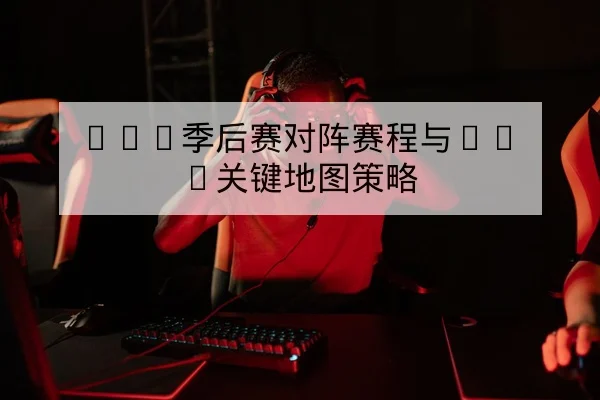 LPL季后赛对阵赛程与BO5关键地图策略