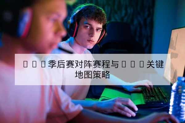 LPL季后赛对阵赛程与BO5关键地图策略